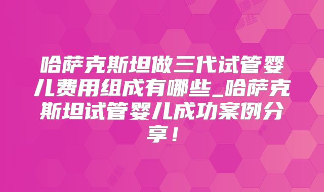 哈萨克斯坦做三代试管婴儿费用组成有哪些_哈萨克斯坦试管婴儿成功案例分享！