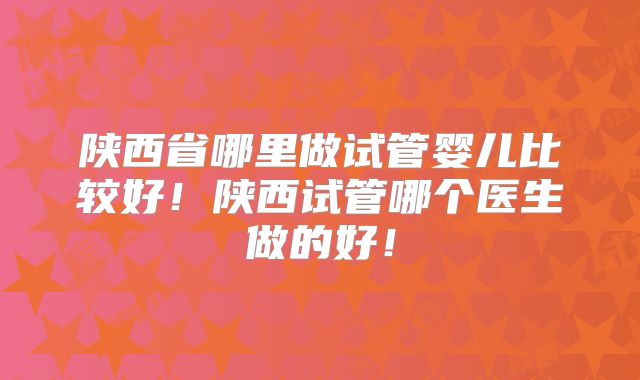 陕西省哪里做试管婴儿比较好！陕西试管哪个医生做的好！