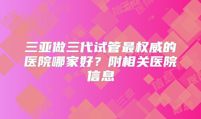 三亚做三代试管最权威的医院哪家好?附相关医院信息