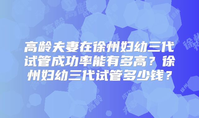 高龄夫妻在徐州妇幼三代试管成功率能有多高?徐州妇幼三代试管多少钱?