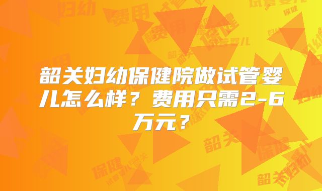 韶关妇幼保健院做试管婴儿怎么样？费用只需2-6万元？