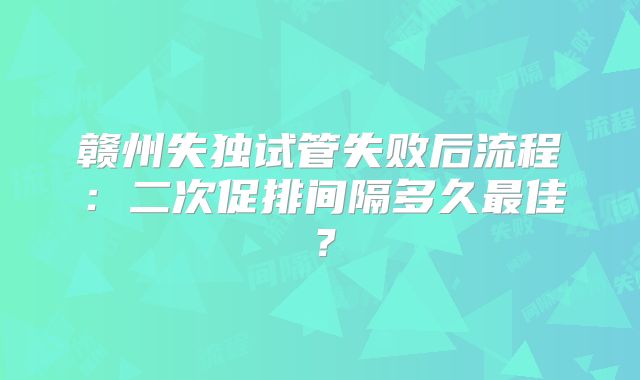 赣州失独试管失败后流程：二次促排间隔多久最佳？