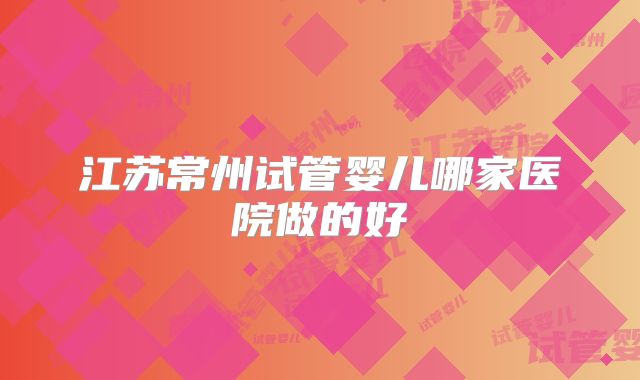 江苏常州试管婴儿哪家医院做的好