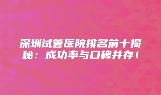 深圳试管医院排名前十揭秘：成功率与口碑并存！