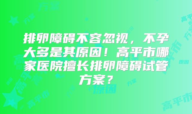 排卵障碍不容忽视，不孕大多是其原因！高平市哪家医院擅长排卵障碍试管方案？