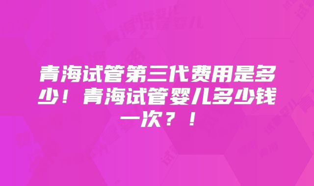 青海试管第三代费用是多少！青海试管婴儿多少钱一次？！