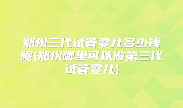 郑州三代试管婴儿多少钱呢(郑州哪里可以做第三代试管婴儿)