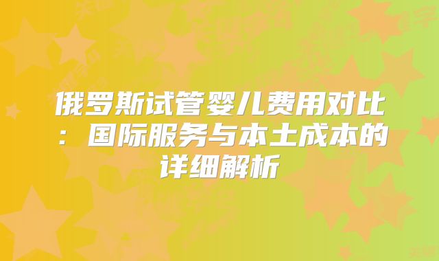 俄罗斯试管婴儿费用对比:国际服务与本土成本的详细解析