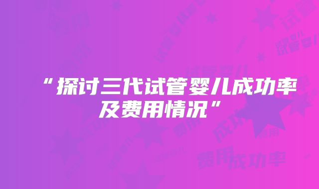 “探讨三代试管婴儿成功率及费用情况”