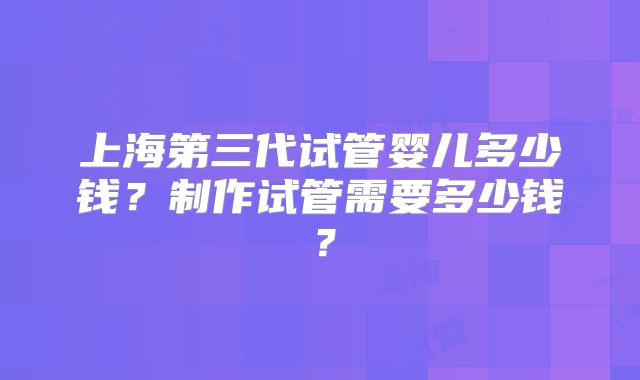 上海第三代试管婴儿多少钱?制作试管需要多少钱?