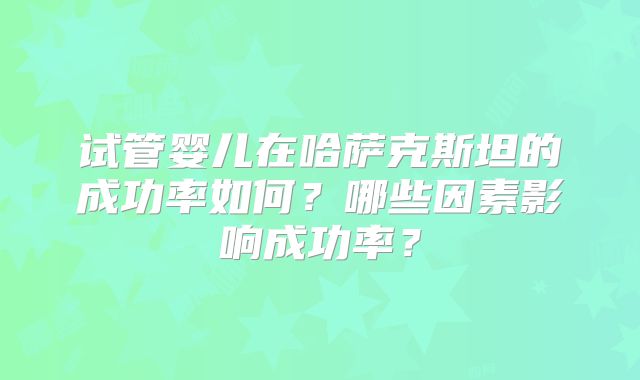 试管婴儿在哈萨克斯坦的成功率如何？哪些因素影响成功率？