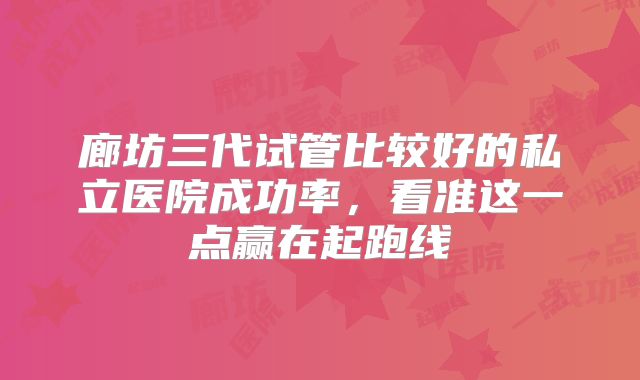 廊坊三代试管比较好的私立医院成功率,看准这一点赢在起跑线