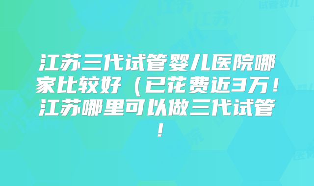 江苏三代试管婴儿医院哪家比较好（已花费近3万！江苏哪里可以做三代试管！