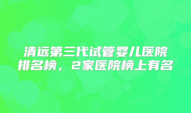 清远第三代试管婴儿医院排名榜，2家医院榜上有名