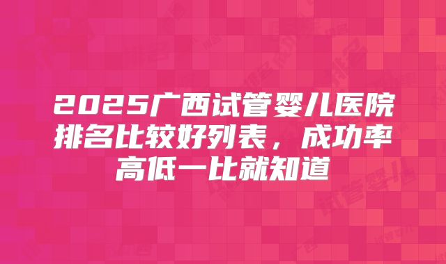 2025广西试管婴儿医院排名比较好列表，成功率高低一比就知道