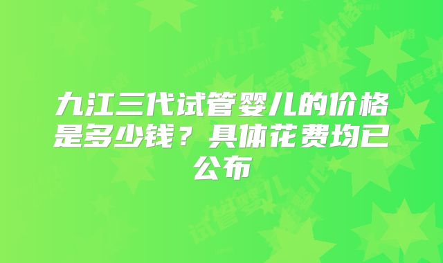 九江三代试管婴儿的价格是多少钱?具体花费均已公布