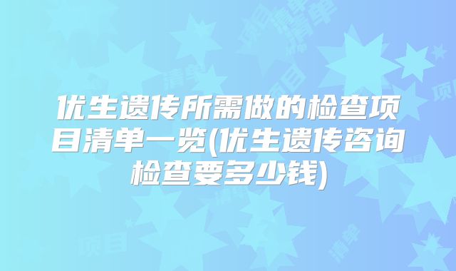 优生遗传所需做的检查项目清单一览(优生遗传咨询检查要多少钱)