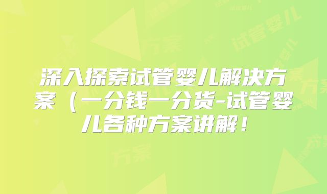 深入探索试管婴儿解决方案(一分钱一分货-试管婴儿各种方案讲解!