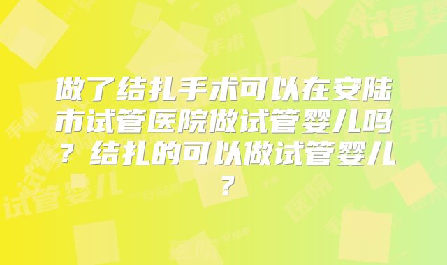 做了结扎手术可以在安陆市试管医院做试管婴儿吗?结扎的可以做试管婴儿?