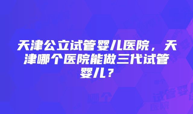 天津公立试管婴儿医院，天津哪个医院能做三代试管婴儿？