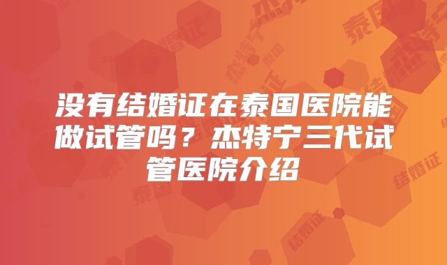 没有结婚证在泰国医院能做试管吗？杰特宁三代试管医院介绍