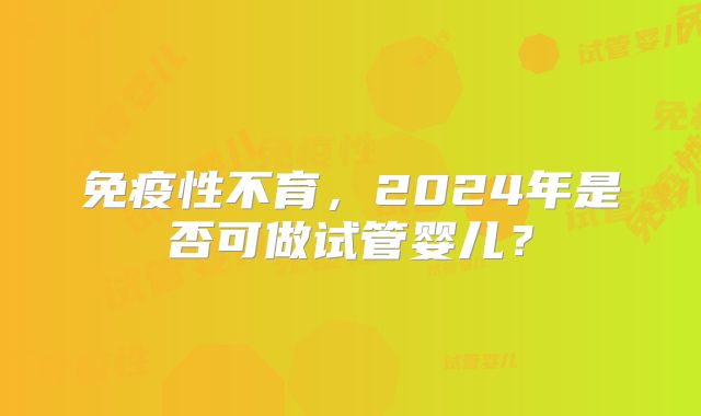 免疫性不育,2024年是否可做试管婴儿?