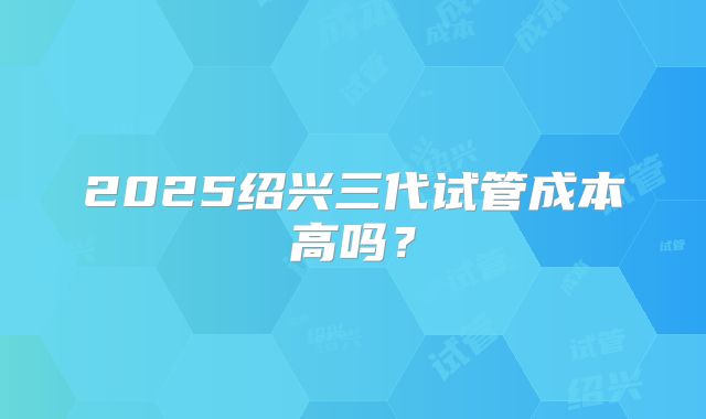 2025绍兴三代试管成本高吗？