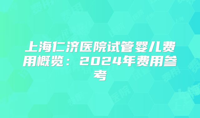 上海仁济医院试管婴儿费用概览：2024年费用参考