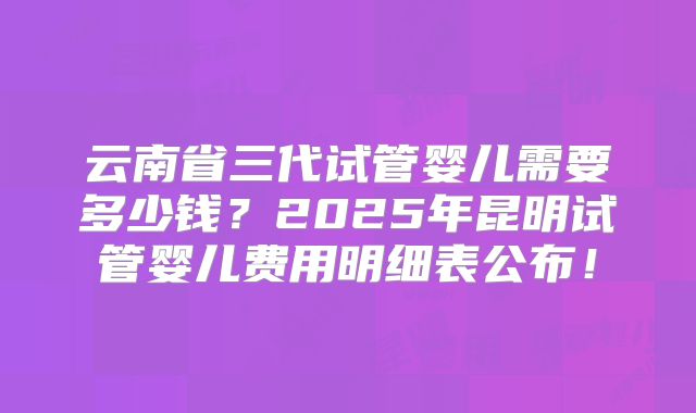 云南省三代试管婴儿需要多少钱？2025年昆明试管婴儿费用明细表公布！