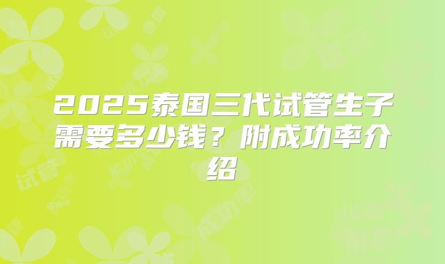 2025泰国三代试管生子需要多少钱？附成功率介绍