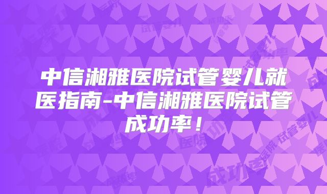 中信湘雅医院试管婴儿就医指南-中信湘雅医院试管成功率！