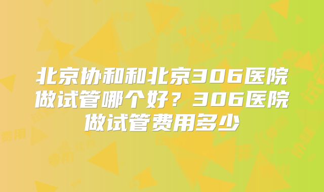 北京协和和北京306医院做试管哪个好?306医院做试管费用多少