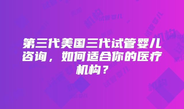 第三代美国三代试管婴儿咨询，如何适合你的医疗机构？