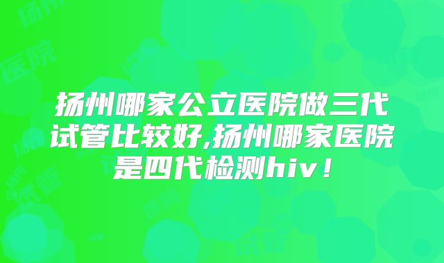 扬州哪家公立医院做三代试管比较好,扬州哪家医院是四代检测hiv！