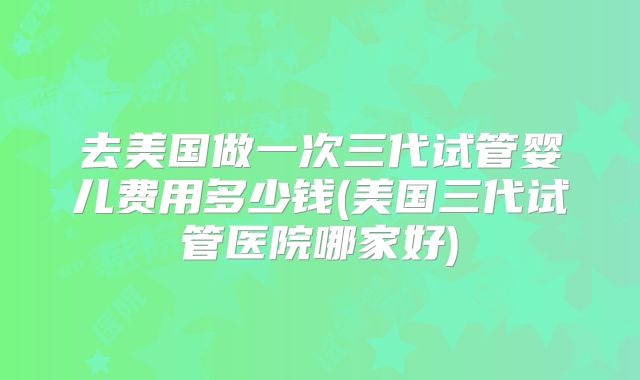 去美国做一次三代试管婴儿费用多少钱(美国三代试管医院哪家好)