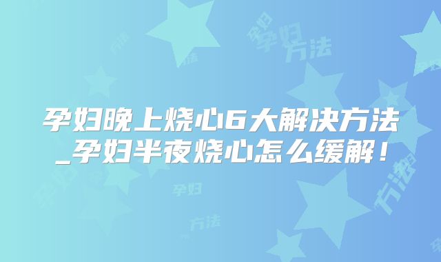 孕妇晚上烧心6大解决方法_孕妇半夜烧心怎么缓解！