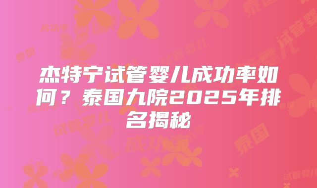 杰特宁试管婴儿成功率如何？泰国九院2025年排名揭秘
