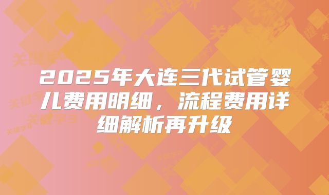 2025年大连三代试管婴儿费用明细，流程费用详细解析再升级