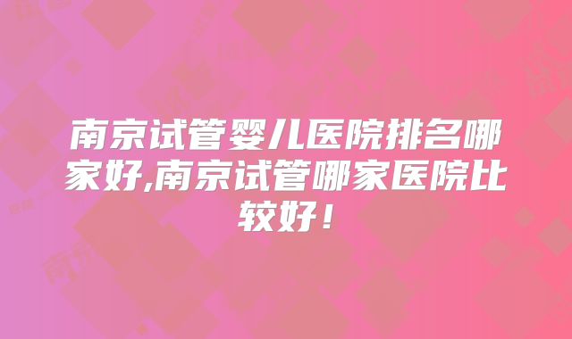 南京试管婴儿医院排名哪家好,南京试管哪家医院比较好！