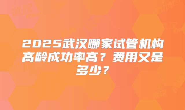 2025武汉哪家试管机构高龄成功率高？费用又是多少？