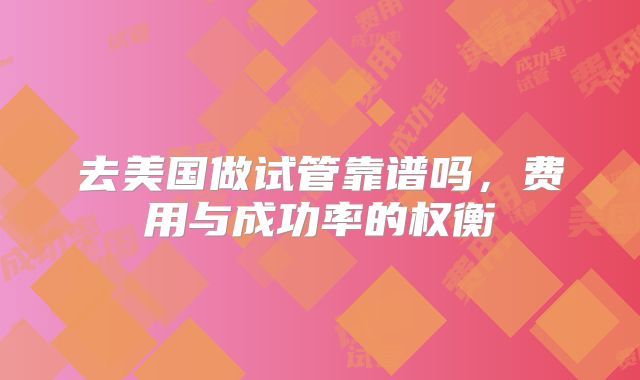 去美国做试管靠谱吗，费用与成功率的权衡