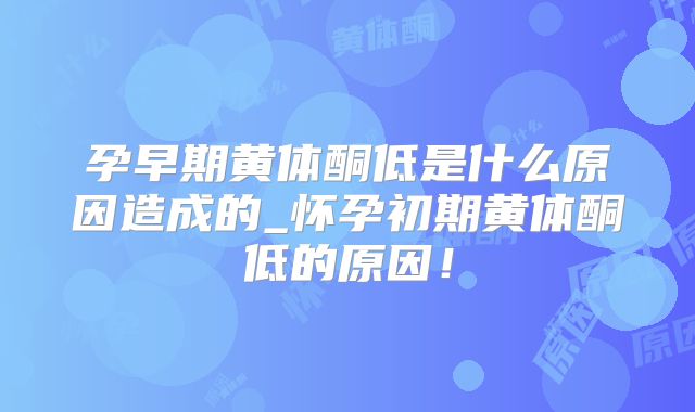 孕早期黄体酮低是什么原因造成的_怀孕初期黄体酮低的原因！