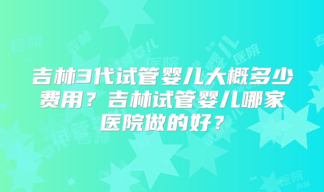 吉林3代试管婴儿大概多少费用？吉林试管婴儿哪家医院做的好？