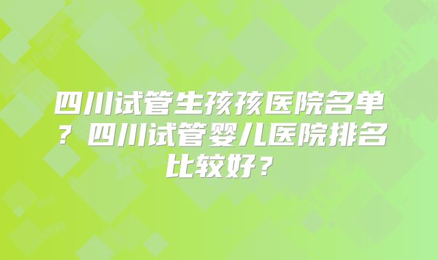 四川试管生孩孩医院名单？四川试管婴儿医院排名比较好？