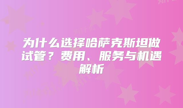 为什么选择哈萨克斯坦做试管?费用、服务与机遇解析