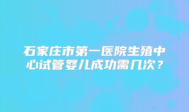石家庄市第一医院生殖中心试管婴儿成功需几次？