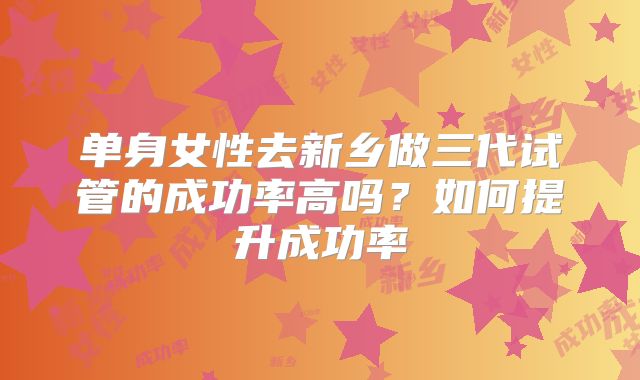 单身女性去新乡做三代试管的成功率高吗？如何提升成功率