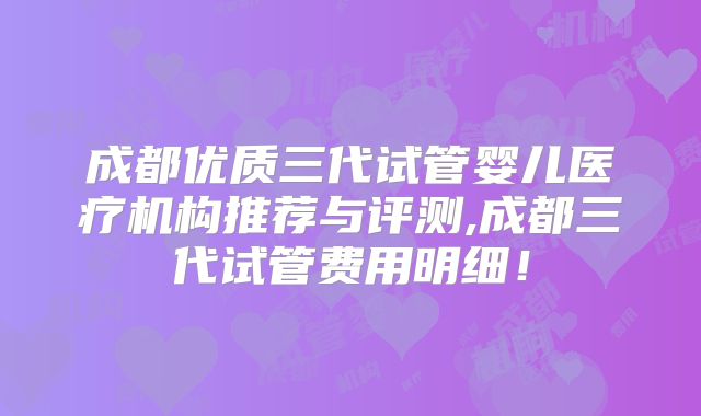 成都优质三代试管婴儿医疗机构推荐与评测,成都三代试管费用明细！