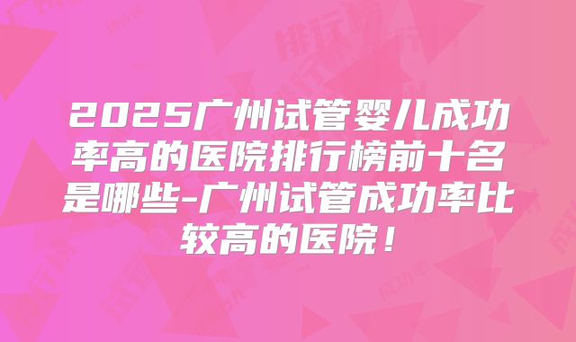 2025广州试管婴儿成功率高的医院排行榜前十名是哪些-广州试管成功率比较高的医院!