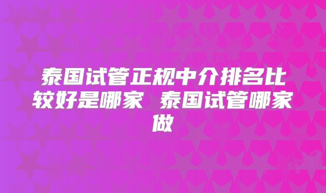 泰国试管正规中介排名比较好是哪家 泰国试管哪家做